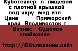 Куботейнер23л, пищевой с плотной крышкой, под икру, мед итп. › Цена ­ 230 - Приморский край, Владивосток г. Бизнес » Судовое снабжение   